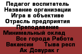 Педагог-воспитатель › Название организации ­ Игра в объективе › Отрасль предприятия ­ Преподавание › Минимальный оклад ­ 15 000 - Все города Работа » Вакансии   . Тыва респ.,Ак-Довурак г.